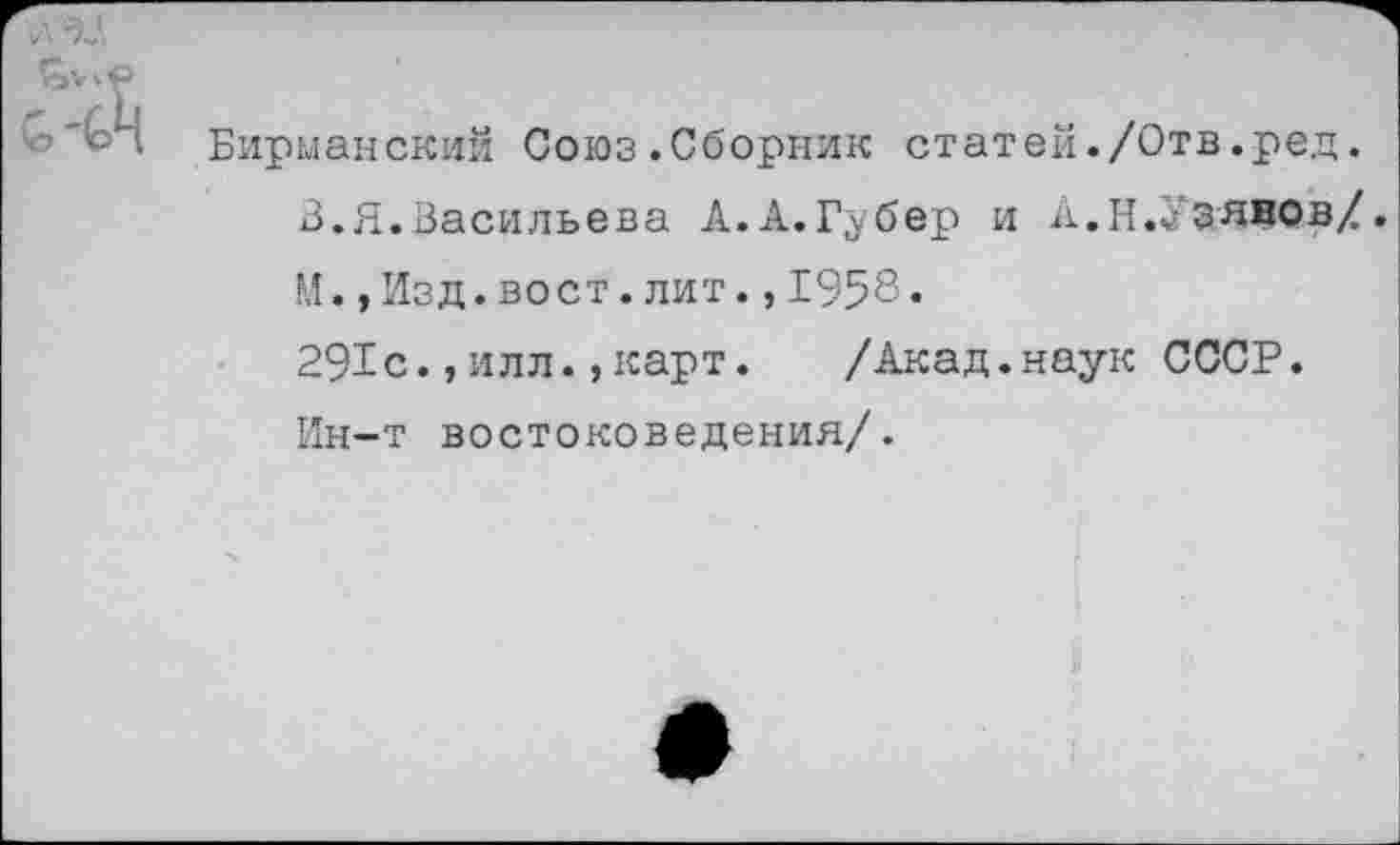 ﻿Бирманский Союз.Сборник статей./Отв.ред.
3.Я.Васильева А.А.Губер и Л.Н.УЗянов/.
М.,Изд.вост.лит.,1958«
291с.,илл.,карт. /Акад.наук СССР.
Ин-т востоковедения/.